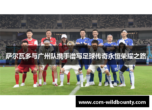 萨尔瓦多与广州队携手谱写足球传奇永恒荣耀之路