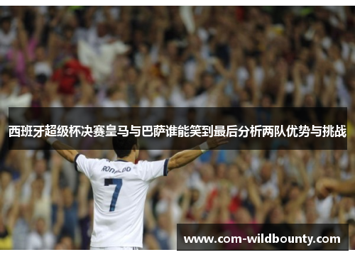 西班牙超级杯决赛皇马与巴萨谁能笑到最后分析两队优势与挑战