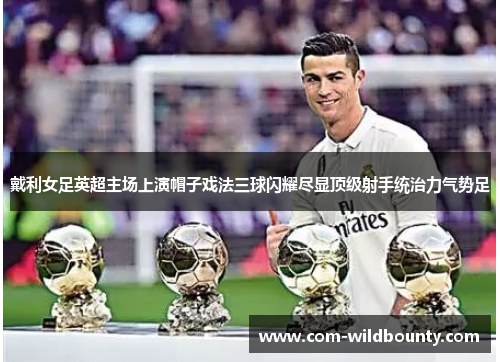 戴利女足英超主场上演帽子戏法三球闪耀尽显顶级射手统治力气势足