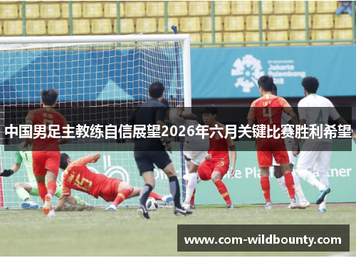 中国男足主教练自信展望2026年六月关键比赛胜利希望